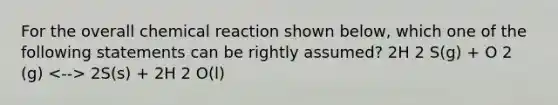 For the overall chemical reaction shown below, which one of the following statements can be rightly assumed? 2H 2 S(g) + O 2 (g) 2S(s) + 2H 2 O(l)