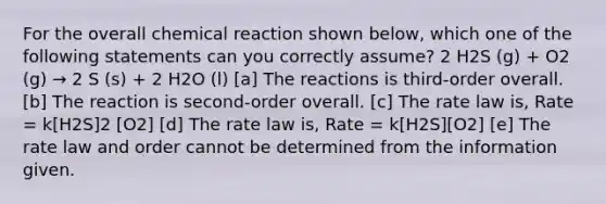 For the overall chemical reaction shown below, which one of the following statements can you correctly assume? 2 H2S (g) + O2 (g) → 2 S (s) + 2 H2O (l) [a] The reactions is third-order overall. [b] The reaction is second-order overall. [c] The rate law is, Rate = k[H2S]2 [O2] [d] The rate law is, Rate = k[H2S][O2] [e] The rate law and order cannot be determined from the information given.