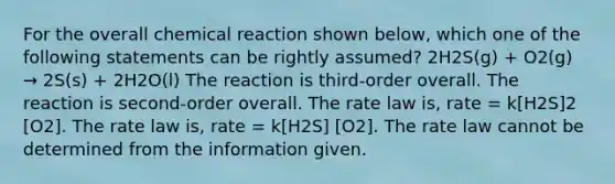 For the overall chemical reaction shown below, which one of the following statements can be rightly assumed? 2H2S(g) + O2(g) → 2S(s) + 2H2O(l) The reaction is third-order overall. The reaction is second-order overall. The rate law is, rate = k[H2S]2 [O2]. The rate law is, rate = k[H2S] [O2]. The rate law cannot be determined from the information given.