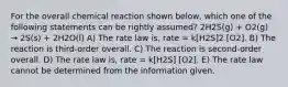 For the overall chemical reaction shown below, which one of the following statements can be rightly assumed? 2H2S(g) + O2(g) → 2S(s) + 2H2O(l) A) The rate law is, rate = k[H2S]2 [O2]. B) The reaction is third-order overall. C) The reaction is second-order overall. D) The rate law is, rate = k[H2S] [O2]. E) The rate law cannot be determined from the information given.