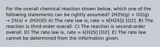 For the overall chemical reaction shown below, which one of the following statements can be rightly assumed? 2H2S(g) + O2(g) → 2S(s) + 2H2O(l) A) The rate law is, rate = k[H2S]2 [O2]. B) The reaction is third-order overall. C) The reaction is second-order overall. D) The rate law is, rate = k[H2S] [O2]. E) The rate law cannot be determined from the information given.