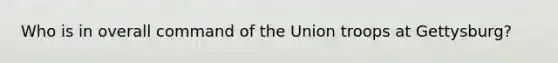 Who is in overall command of the Union troops at Gettysburg?