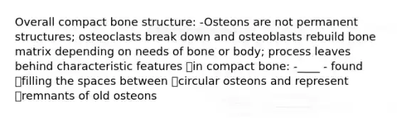 Overall compact <a href='https://www.questionai.com/knowledge/kgWuCNs0Fr-bone-structure' class='anchor-knowledge'>bone structure</a>: -Osteons are not permanent structures; osteoclasts break down and osteoblasts rebuild bone matrix depending on needs of bone or body; process leaves behind characteristic features in compact bone: -____ - found filling <a href='https://www.questionai.com/knowledge/k0Lyloclid-the-space' class='anchor-knowledge'>the space</a>s between circular osteons and represent remnants of old osteons