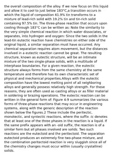 the overall composition of the alloy. If we now focus on this liquid and allow it to cool to just below 183°C,a transition occurs in which the liquid of composition 61.9% tin transforms to a mixture of lead-rich solid with 19.2% tin and tin-rich solid containing 97.5% tin. The three-phase reaction that occurs upon cooling through 183°C can be written as: Note the similarity to the very simple chemical reaction in which water dissociates, or separates, into hydrogen and oxygen: Since the two solids in the lead-tin eutectic reaction have chemistries on either side of the original liquid, a similar separation must have occurred. Any chemical separation requires atom movement, but the distances involved in a eutectic reaction cannot be great. The resulting structure, known as eutectic structure, will be an intimate mixture of the two single-phase solids, with a multitude of interphase boundaries. For a given reaction, the eutectic structure always forms from the same chemistry at the same temperature and therefore has its own characteristic set of physical and mechanical properties.Alloys with the eutectic composition have the lowest melting point of all neighboring alloys and generally possess relatively high strength. For these reasons, they are often used as casting alloys or as filler material in soldering or brazing operations. The eutectic reaction can be written in the general form of: Figure 4-9 summarizes the various forms of three-phase reactions that may occur in engineering systems, along with the generic description of the reaction shown below the figures.2 These include the peritectic, monotectic, and syntectic reactions, where the suffix -ic denotes that at least one of the three phases in the reaction is a liquid. If the same prefix appears with an -oid suffix, the reaction is of a similar form but all phases involved are solids. Two such reactions are the eutectoid and the peritectoid. The separation eutectoid produces an extremely fine two-phase mixture, and the combination peritectoid reaction is very sluggish since all of the chemistry changes must occur within (usually crystalline) solids.