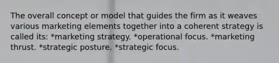 The overall concept or model that guides the firm as it weaves various marketing elements together into a coherent strategy is called its: *marketing strategy. *operational focus. *marketing thrust. *strategic posture. *strategic focus.