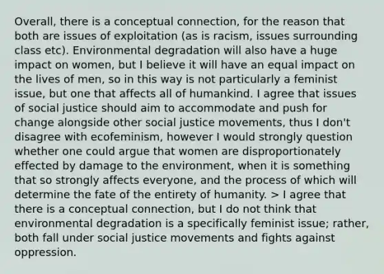 Overall, there is a conceptual connection, for the reason that both are issues of exploitation (as is racism, issues surrounding class etc). Environmental degradation will also have a huge impact on women, but I believe it will have an equal impact on the lives of men, so in this way is not particularly a feminist issue, but one that affects all of humankind. I agree that issues of social justice should aim to accommodate and push for change alongside other social justice movements, thus I don't disagree with ecofeminism, however I would strongly question whether one could argue that women are disproportionately effected by damage to the environment, when it is something that so strongly affects everyone, and the process of which will determine the fate of the entirety of humanity. > I agree that there is a conceptual connection, but I do not think that environmental degradation is a specifically feminist issue; rather, both fall under social justice movements and fights against oppression.