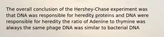 The overall conclusion of the Hershey-Chase experiment was that DNA was responsible for heredity proteins and DNA were responsible for heredity the ratio of Adenine to thymine was always the same phage DNA was similar to bacterial DNA