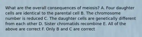 What are the overall consequences of meiosis? A. Four daughter cells are identical to the parental cell B. The chromosome number is reduced C. The daughter cells are genetically different from each other D. Sister chromatids recombine E. All of the above are correct F. Only B and C are correct