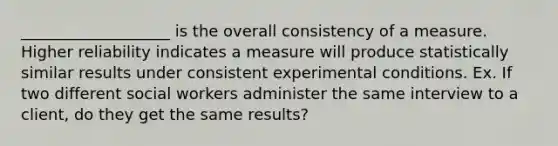 ___________________ is the overall consistency of a measure. Higher reliability indicates a measure will produce statistically similar results under consistent experimental conditions. Ex. If two different social workers administer the same interview to a client, do they get the same results?