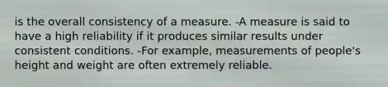 is the overall consistency of a measure. -A measure is said to have a high reliability if it produces similar results under consistent conditions. -For example, measurements of people's height and weight are often extremely reliable.