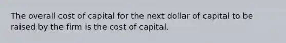 The overall cost of capital for the next dollar of capital to be raised by the firm is the cost of capital.