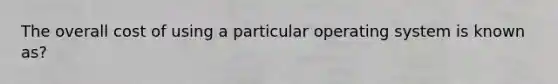 The overall cost of using a particular operating system is known as?