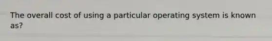 ​The overall cost of using a particular operating system is known as?