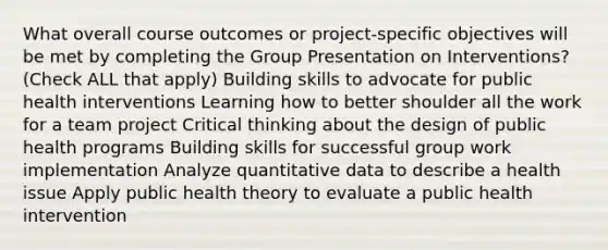 What overall course outcomes or project-specific objectives will be met by completing the Group Presentation on Interventions? (Check ALL that apply) Building skills to advocate for public health interventions Learning how to better shoulder all the work for a team project Critical thinking about the design of public health programs Building skills for successful group work implementation Analyze quantitative data to describe a health issue Apply public health theory to evaluate a public health intervention