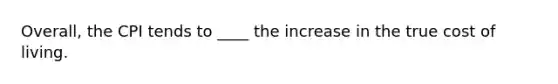 Overall, the CPI tends to ____ the increase in the true cost of living.