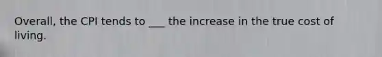 Overall, the CPI tends to ___ the increase in the true cost of living.