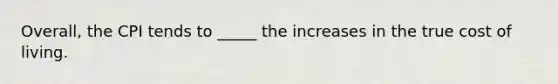Overall, the CPI tends to _____ the increases in the true cost of living.