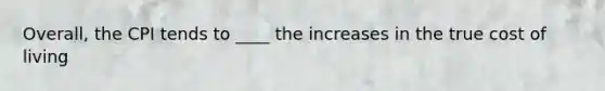 Overall, the CPI tends to ____ the increases in the true cost of living