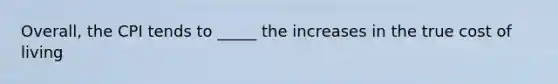 Overall, the CPI tends to _____ the increases in the true cost of living