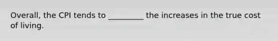 Overall, the CPI tends to _________ the increases in the true cost of living.