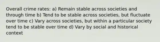 Overall crime rates: a) Remain stable across societies and through time b) Tend to be stable across societies, but fluctuate over time c) Vary across societies, but within a particular society tend to be stable over time d) Vary by social and historical context