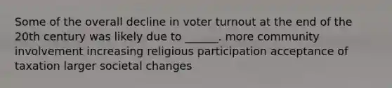 Some of the overall decline in voter turnout at the end of the 20th century was likely due to ______. more community involvement increasing religious participation acceptance of taxation larger societal changes