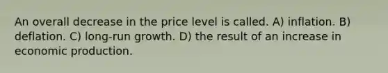 An overall decrease in the price level is called. A) inflation. B) deflation. C) long-run growth. D) the result of an increase in economic production.