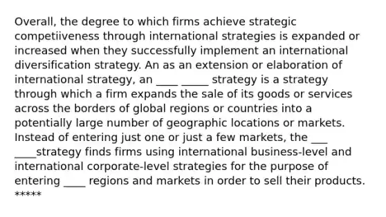 Overall, the degree to which firms achieve strategic competiiveness through international strategies is expanded or increased when they successfully implement an international diversification strategy. An as an extension or elaboration of international strategy, an ____ _____ strategy is a strategy through which a firm expands the sale of its goods or services across the borders of global regions or countries into a potentially large number of geographic locations or markets. Instead of entering just one or just a few markets, the ___ ____strategy finds firms using international business-level and international corporate-level strategies for the purpose of entering ____ regions and markets in order to sell their products. *****