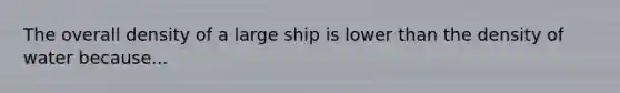 The overall density of a large ship is lower than the density of water because...