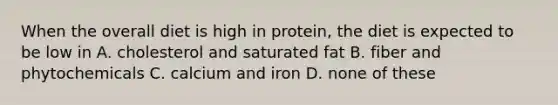 When the overall diet is high in protein, the diet is expected to be low in A. cholesterol and saturated fat B. fiber and phytochemicals C. calcium and iron D. none of these