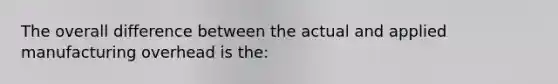 The overall difference between the actual and applied manufacturing overhead is the: