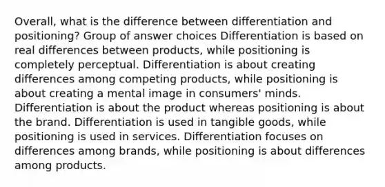 Overall, what is the difference between differentiation and positioning? Group of answer choices Differentiation is based on real differences between products, while positioning is completely perceptual. Differentiation is about creating differences among competing products, while positioning is about creating a mental image in consumers' minds. Differentiation is about the product whereas positioning is about the brand. Differentiation is used in tangible goods, while positioning is used in services. Differentiation focuses on differences among brands, while positioning is about differences among products.