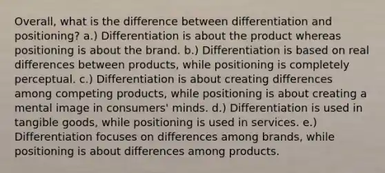 Overall, what is the difference between differentiation and positioning? a.) Differentiation is about the product whereas positioning is about the brand. b.) Differentiation is based on real differences between products, while positioning is completely perceptual. c.) Differentiation is about creating differences among competing products, while positioning is about creating a mental image in consumers' minds. d.) Differentiation is used in tangible goods, while positioning is used in services. e.) Differentiation focuses on differences among brands, while positioning is about differences among products.