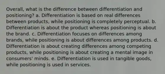 Overall, what is the difference between differentiation and positioning? a. Differentiation is based on real differences between products, while positioning is completely perceptual. b. Differentiation is about the product whereas positioning is about the brand. c. Differentiation focuses on differences among brands, while positioning is about differences among products. d. Differentiation is about creating differences among competing products, while positioning is about creating a mental image in consumers' minds. e. Differentiation is used in tangible goods, while positioning is used in services.