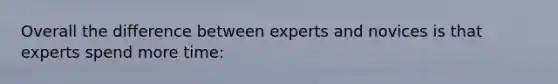 Overall the difference between experts and novices is that experts spend more time: