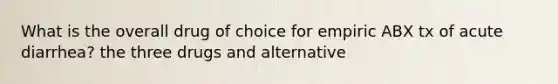 What is the overall drug of choice for empiric ABX tx of acute diarrhea? the three drugs and alternative