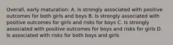 Overall, early maturation: A. Is strongly associated with positive outcomes for both girls and boys B. Is strongly associated with positive outcomes for girls and risks for boys C. Is strongly associated with positive outcomes for boys and risks for girls D. Is associated with risks for both boys and girls