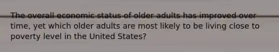 The overall economic status of older adults has improved over time, yet which older adults are most likely to be living close to poverty level in the United States?