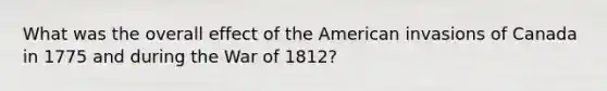 What was the overall effect of the American invasions of Canada in 1775 and during the War of 1812?