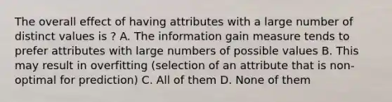 The overall effect of having attributes with a large number of distinct values is ? A. The information gain measure tends to prefer attributes with large numbers of possible values B. This may result in overfitting (selection of an attribute that is non-optimal for prediction) C. All of them D. None of them