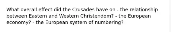 What overall effect did the Crusades have on - the relationship between Eastern and Western Christendom? - the European economy? - the European system of numbering?