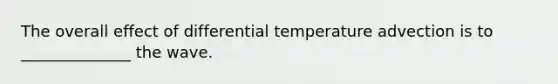 The overall effect of differential temperature advection is to ______________ the wave.