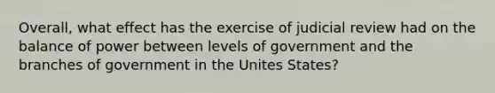 Overall, what effect has the exercise of judicial review had on the balance of power between levels of government and the branches of government in the Unites States?