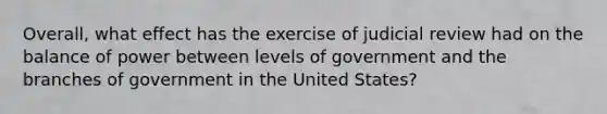 Overall, what effect has the exercise of judicial review had on the balance of power between levels of government and the branches of government in the United States?