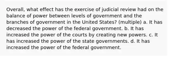 Overall, what effect has the exercise of judicial review had on the balance of power between levels of government and the branches of government in the United States? (multiple) a. It has decreased the power of the federal government. b. It has increased the power of the courts by creating new powers. c. It has increased the power of the state governments. d. It has increased the power of the federal government.