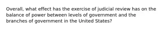 Overall, what effect has the exercise of judicial review has on the balance of power between levels of government and the branches of government in the United States?