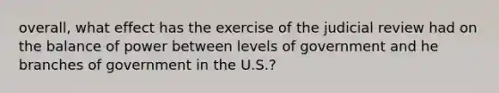 overall, what effect has the exercise of the judicial review had on the balance of power between levels of government and he branches of government in the U.S.?