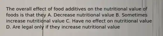 The overall effect of food additives on the nutritional value of foods is that they A. Decrease nutritional value B. Sometimes increase nutritional value C. Have no effect on nutritional value D. Are legal only if they increase nutritional value