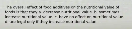 The overall effect of food additives on the nutritional value of foods is that they a. decrease nutritional value. b. sometimes increase nutritional value. c. have no effect on nutritional value. d. are legal only if they increase nutritional value.