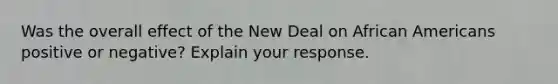 Was the overall effect of <a href='https://www.questionai.com/knowledge/kJSTumESvi-the-new-deal' class='anchor-knowledge'>the new deal</a> on <a href='https://www.questionai.com/knowledge/kktT1tbvGH-african-americans' class='anchor-knowledge'>african americans</a> positive or negative? Explain your response.